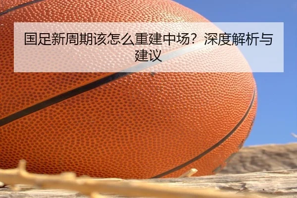 国足新周期该怎么重建中场？深度解析与建议