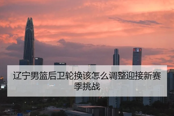 辽宁男篮后卫轮换该怎么调整迎接新赛季挑战